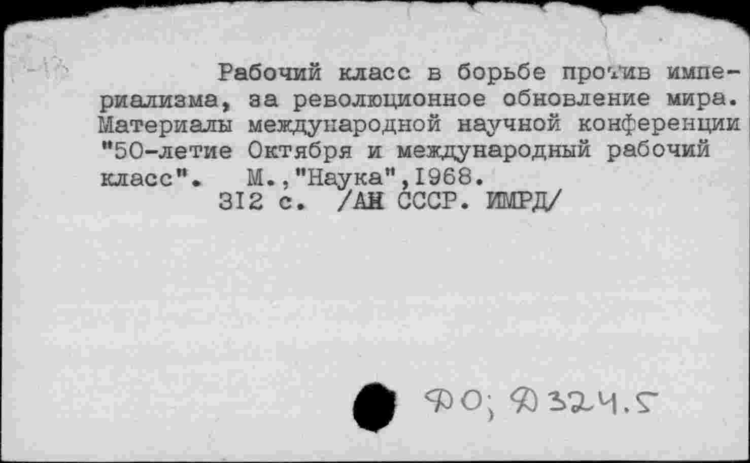 ﻿Рабочий класс в борьбе пробив империализма, за революционное обновление мира. Материалы международной научной конференции "50-летие Октября и международный рабочий класс". М.,"Наука",1968.
312 с. /АН СССР. ИМРД/
